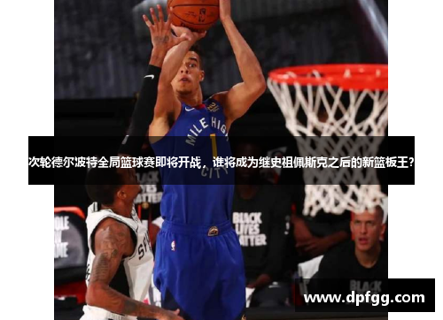 次轮德尔波特全局篮球赛即将开战，谁将成为继史祖佩斯克之后的新篮板王？